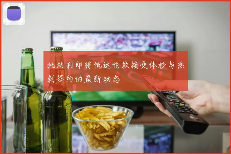 托纳利即将抵达伦敦接受体检与热刺签约的最新动态