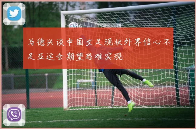 马德兴谈中国女足现状外界信心不足亚运会期望恐难实现