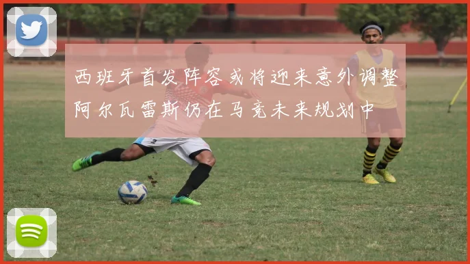 西班牙首发阵容或将迎来意外调整阿尔瓦雷斯仍在马竞未来规划中