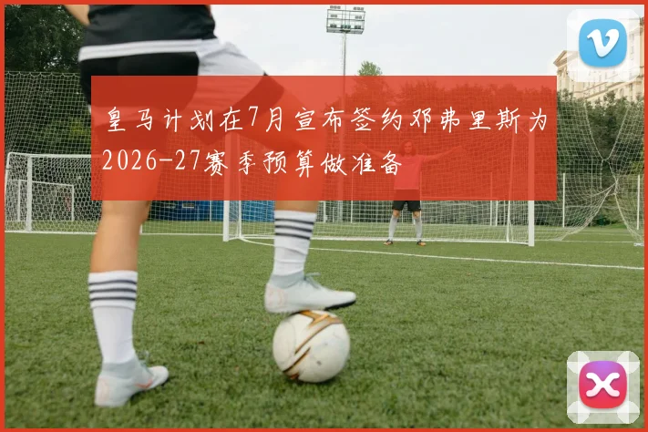 皇马计划在7月宣布签约邓弗里斯为2026-27赛季预算做准备