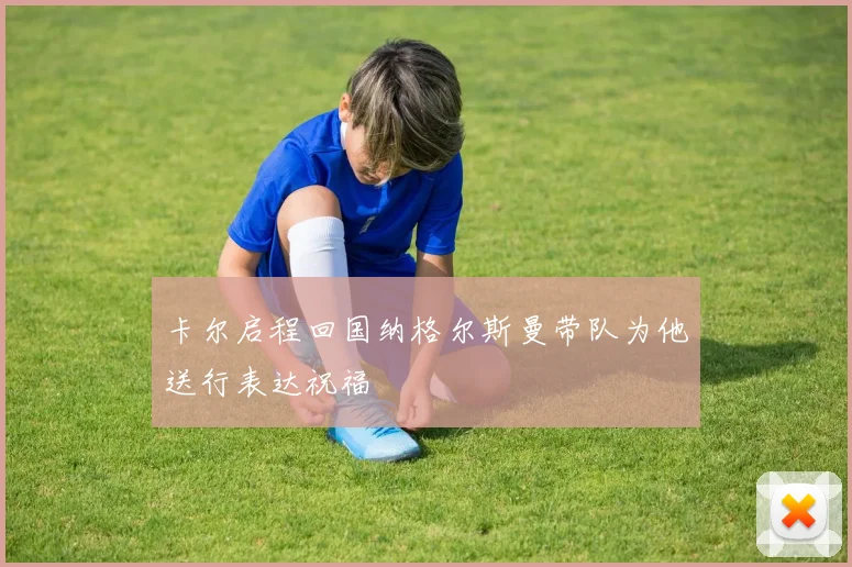 卡尔启程回国纳格尔斯曼带队为他送行表达祝福