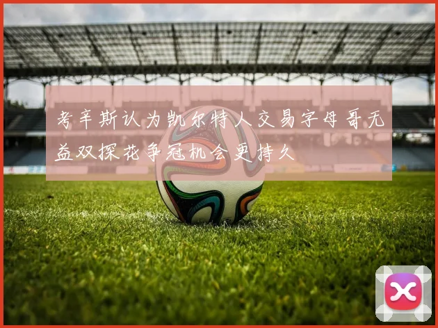 考辛斯认为凯尔特人交易字母哥无益双探花争冠机会更持久