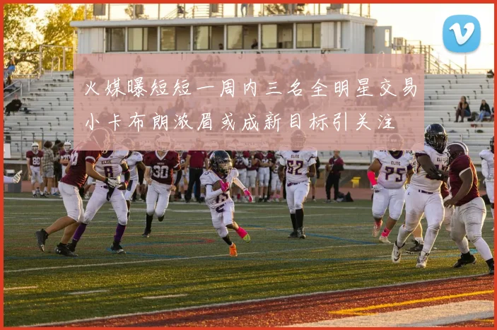火媒曝短短一周内三名全明星交易小卡布朗浓眉或成新目标引关注