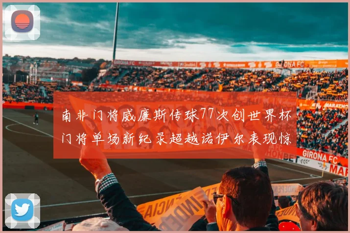 南非门将威廉斯传球77次创世界杯门将单场新纪录超越诺伊尔表现惊艳
