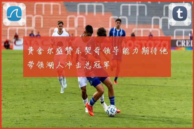 费舍尔盛赞东契奇领导能力期待他带领湖人冲击总冠军