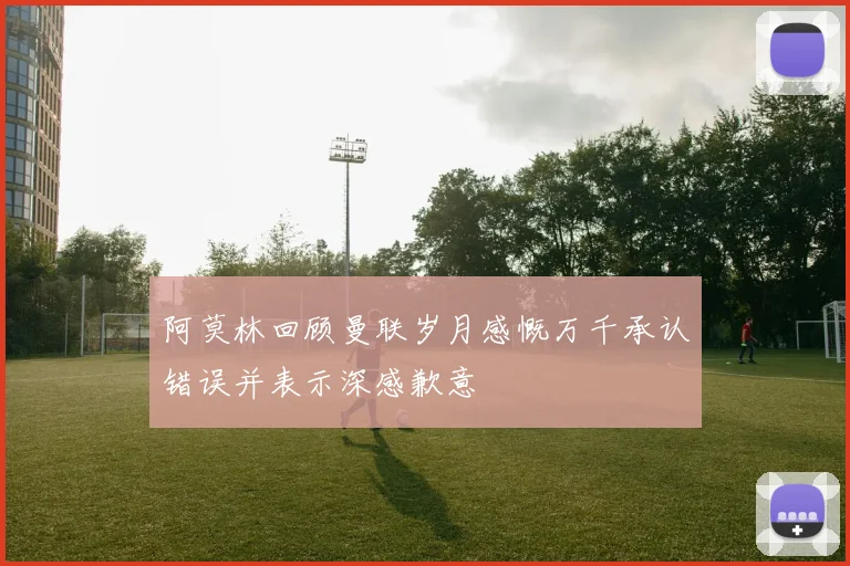 阿莫林回顾曼联岁月感慨万千承认错误并表示深感歉意