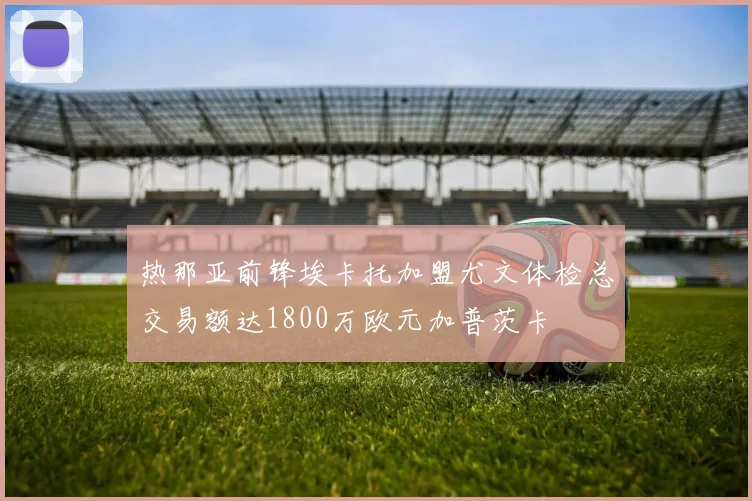 热那亚前锋埃卡托加盟尤文体检总交易额达1800万欧元加普茨卡