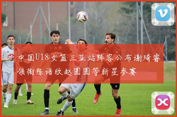 中国U18女篮三亚站阵容公布谢琦睿领衔陈语欣赵圆圆等新星参赛