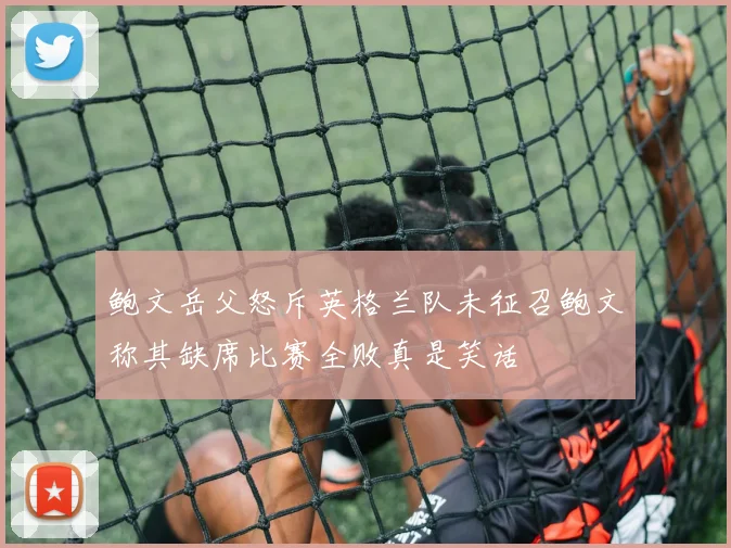 鲍文岳父怒斥英格兰队未征召鲍文称其缺席比赛全败真是笑话