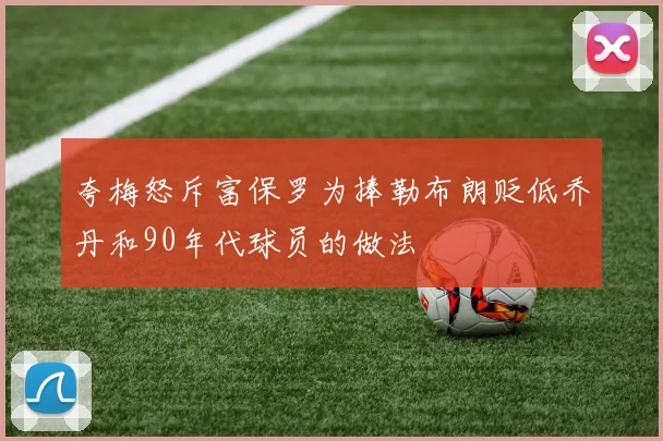 夸梅怒斥富保罗为捧勒布朗贬低乔丹和90年代球员的做法