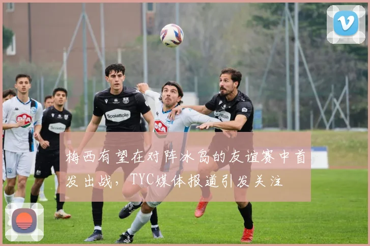 梅西有望在对阵冰岛的友谊赛中首发出战，TYC媒体报道引发关注