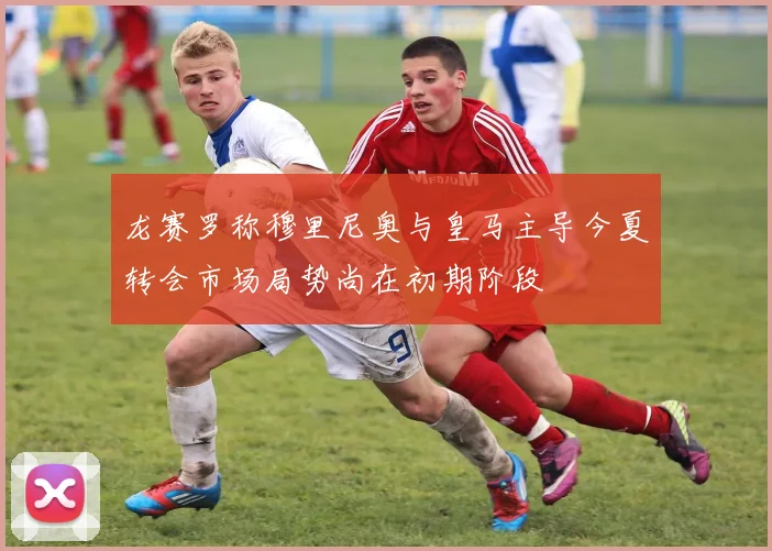 龙赛罗称穆里尼奥与皇马主导今夏转会市场局势尚在初期阶段