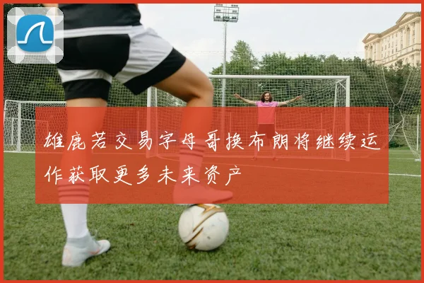 雄鹿若交易字母哥换布朗将继续运作获取更多未来资产