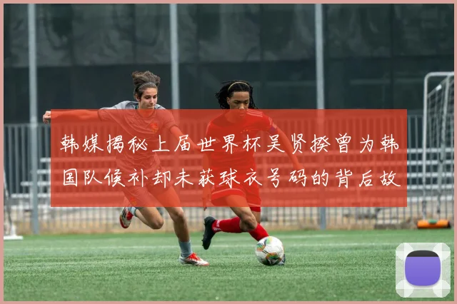 韩媒揭秘上届世界杯吴贤揆曾为韩国队候补却未获球衣号码的背后故事